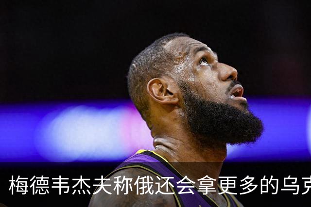 梅德韦杰夫称俄还会拿更多的乌克兰领土，目前约20%已被俄控制